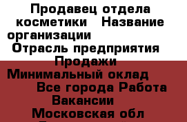 Продавец отдела косметики › Название организации ­ Dimond Style › Отрасль предприятия ­ Продажи › Минимальный оклад ­ 21 000 - Все города Работа » Вакансии   . Московская обл.,Дзержинский г.